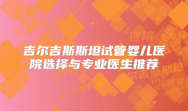 吉尔吉斯斯坦试管婴儿医院选择与专业医生推荐