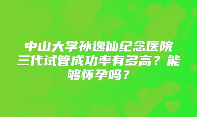 中山大学孙逸仙纪念医院三代试管成功率有多高？能够怀孕吗？