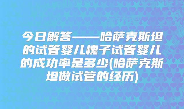 今日解答——哈萨克斯坦的试管婴儿槐子试管婴儿的成功率是多少(哈萨克斯坦做试管的经历)