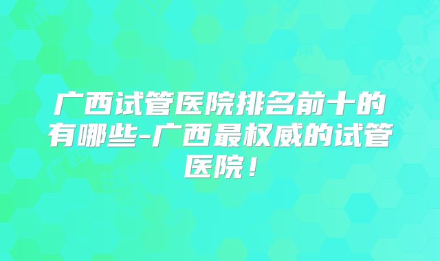 广西试管医院排名前十的有哪些-广西最权威的试管医院！
