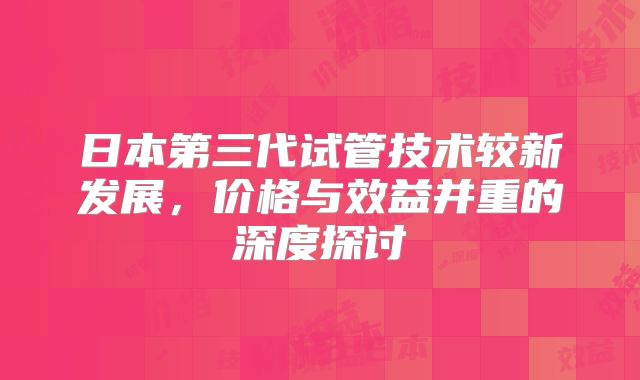 日本第三代试管技术较新发展，价格与效益并重的深度探讨