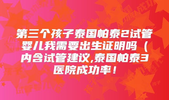 第三个孩子泰国帕泰2试管婴儿我需要出生证明吗（内含试管建议,泰国帕泰3医院成功率！
