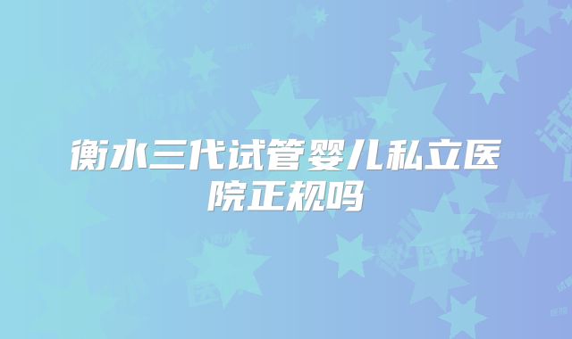 衡水三代试管婴儿私立医院正规吗