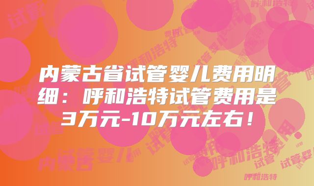 内蒙古省试管婴儿费用明细：呼和浩特试管费用是3万元-10万元左右！