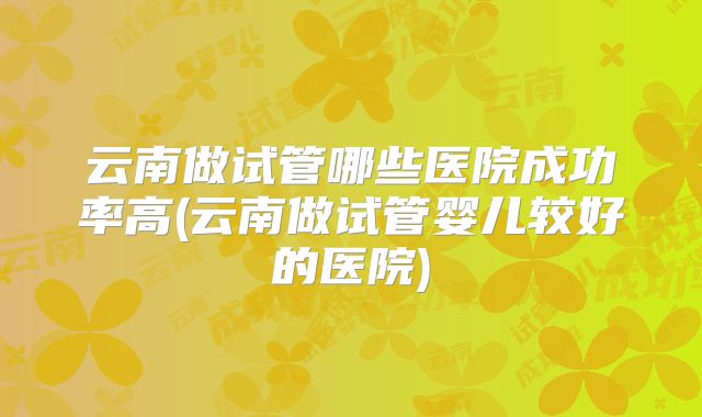 云南做试管哪些医院成功率高(云南做试管婴儿较好的医院)