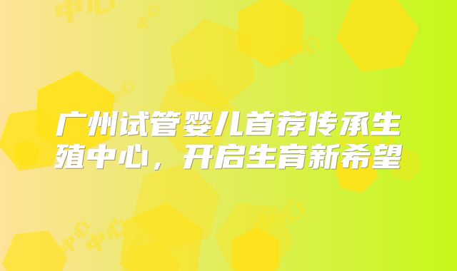 广州试管婴儿首荐传承生殖中心，开启生育新希望