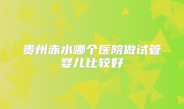 贵州赤水哪个医院做试管婴儿比较好