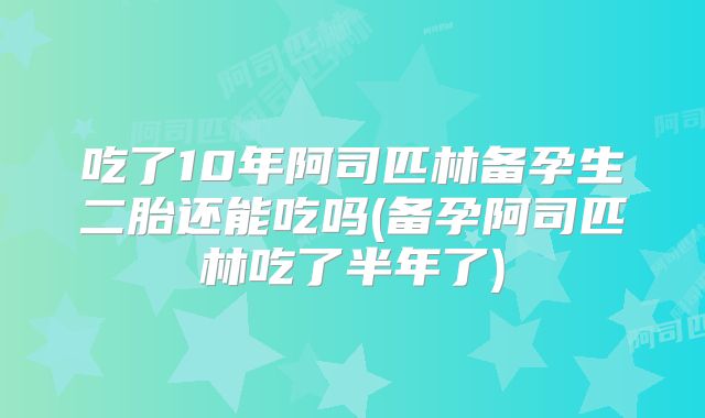 吃了10年阿司匹林备孕生二胎还能吃吗(备孕阿司匹林吃了半年了)