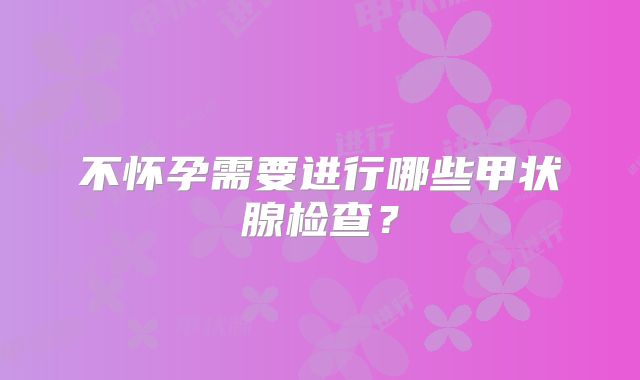 不怀孕需要进行哪些甲状腺检查？