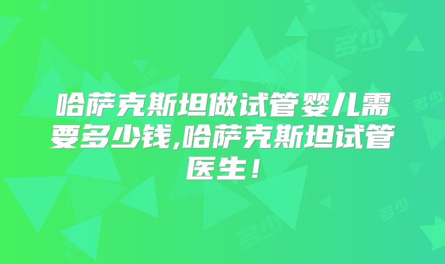 哈萨克斯坦做试管婴儿需要多少钱,哈萨克斯坦试管医生!