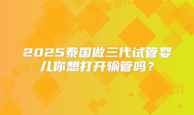 2025泰国做三代试管婴儿你想打开输管吗？