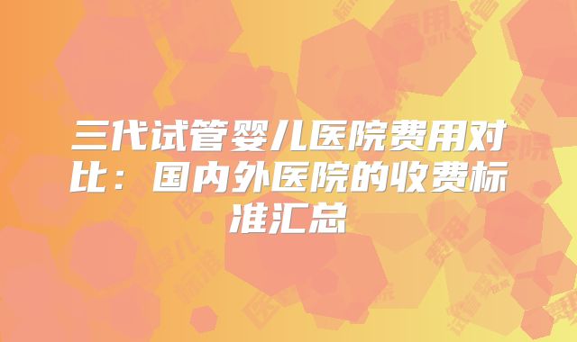 三代试管婴儿医院费用对比：国内外医院的收费标准汇总