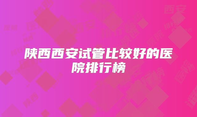 陕西西安试管比较好的医院排行榜