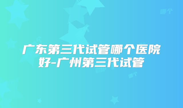 广东第三代试管哪个医院好-广州第三代试管