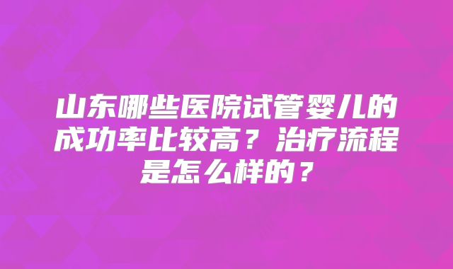 山东哪些医院试管婴儿的成功率比较高?治疗流程是怎么样的?