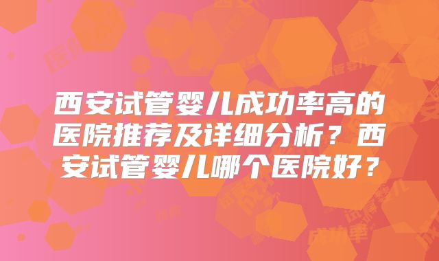西安试管婴儿成功率高的医院推荐及详细分析？西安试管婴儿哪个医院好？