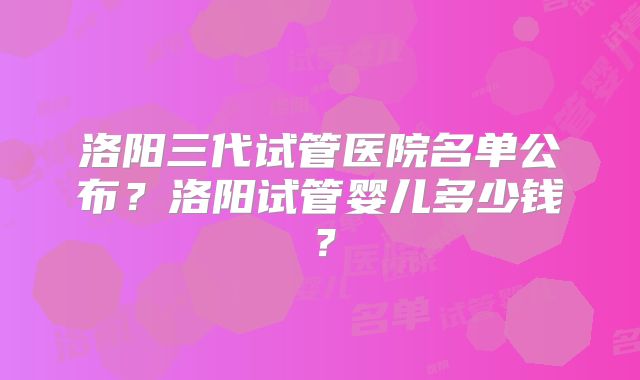 洛阳三代试管医院名单公布？洛阳试管婴儿多少钱？