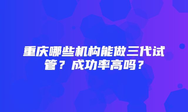 重庆哪些机构能做三代试管？成功率高吗？