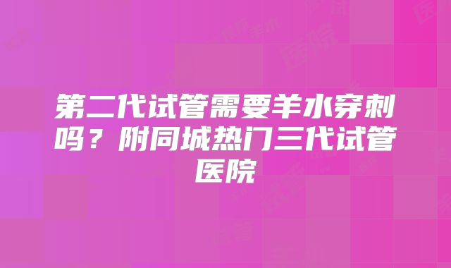 第二代试管需要羊水穿刺吗？附同城热门三代试管医院