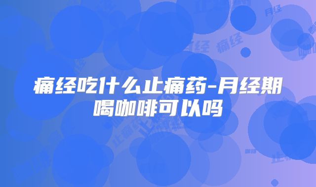 痛经吃什么止痛药-月经期喝咖啡可以吗