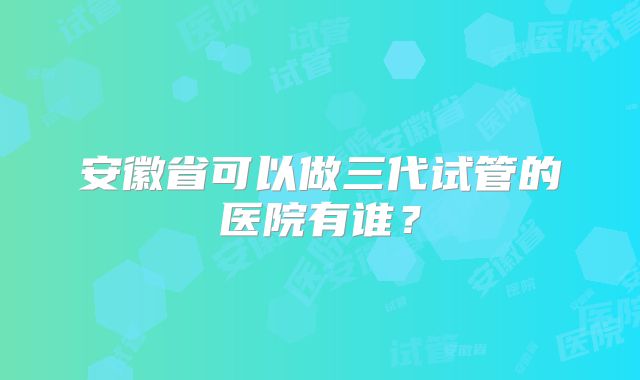 安徽省可以做三代试管的医院有谁？