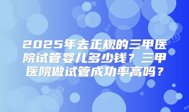 2025年去正规的三甲医院试管婴儿多少钱？三甲医院做试管成功率高吗？
