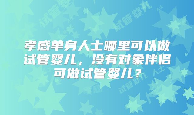 孝感单身人士哪里可以做试管婴儿，没有对象伴侣可做试管婴儿？