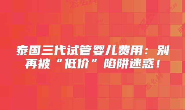 泰国三代试管婴儿费用：别再被“低价”陷阱迷惑！