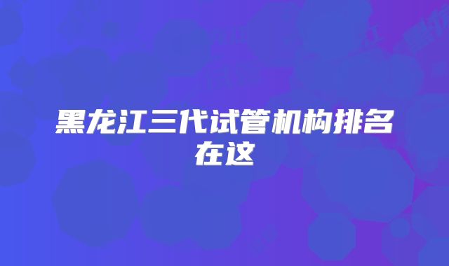 黑龙江三代试管机构排名在这