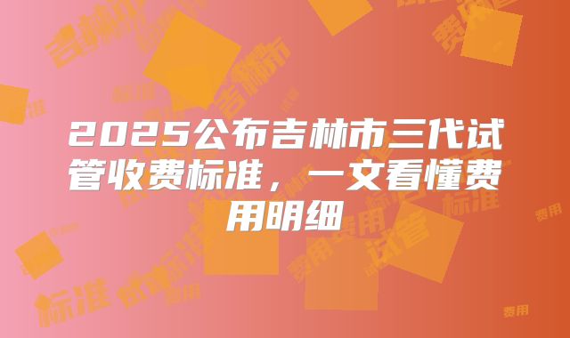 2025公布吉林市三代试管收费标准，一文看懂费用明细