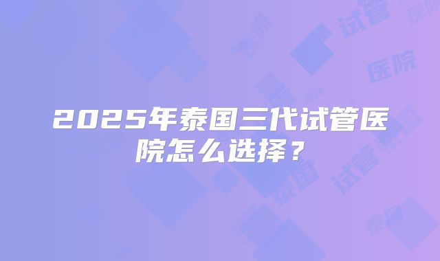 2025年泰国三代试管医院怎么选择？