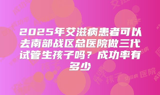2025年艾滋病患者可以去南部战区总医院做三代试管生孩子吗?成功率有多少