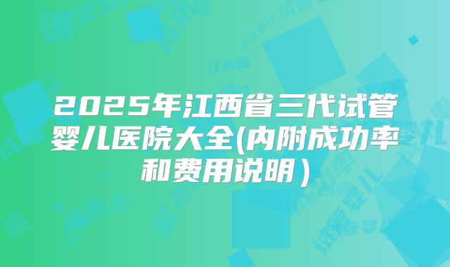 2025年江西省三代试管婴儿医院大全(内附成功率和费用说明)