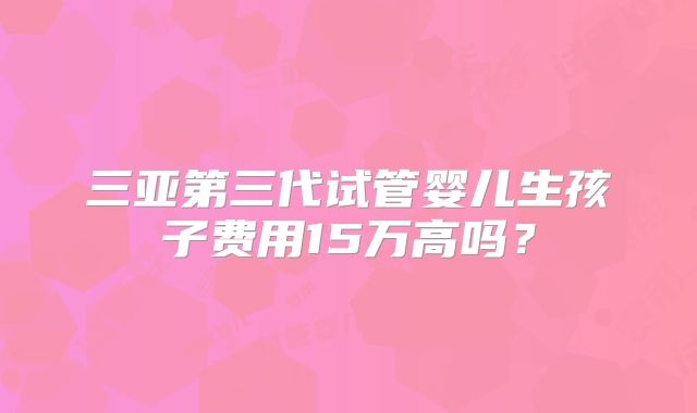 三亚第三代试管婴儿生孩子费用15万高吗？