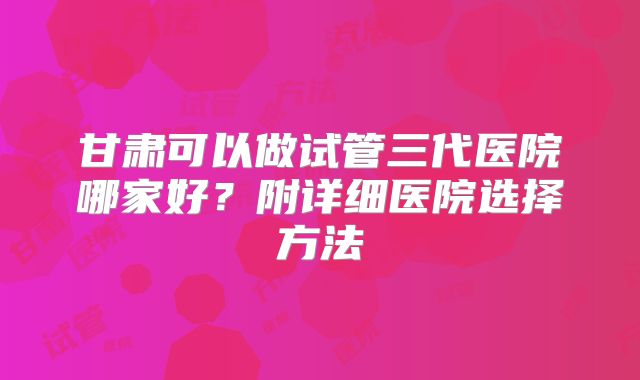 甘肃可以做试管三代医院哪家好？附详细医院选择方法