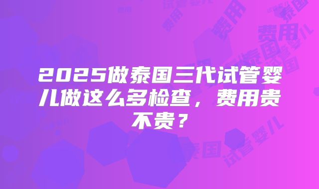 2025做泰国三代试管婴儿做这么多检查,费用贵不贵?