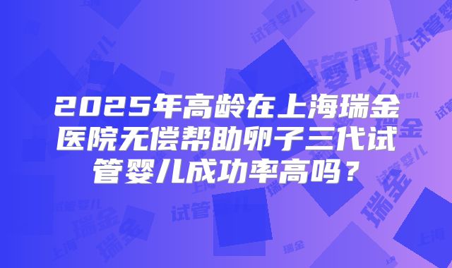 2025年高龄在上海瑞金医院无偿帮助卵子三代试管婴儿成功率高吗？