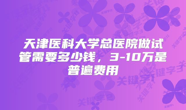 天津医科大学总医院做试管需要多少钱，3-10万是普遍费用