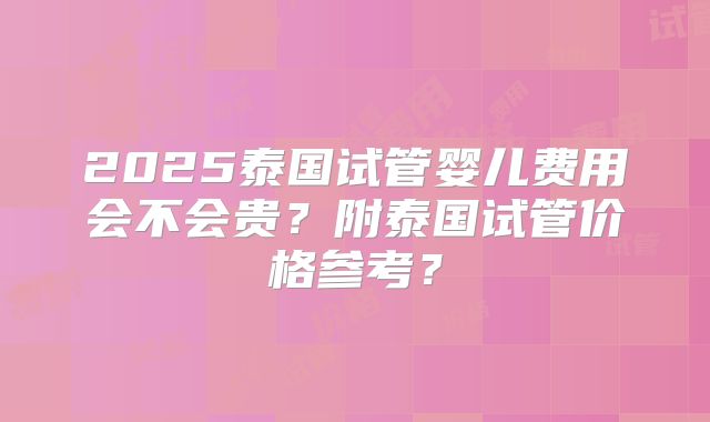 2025泰国试管婴儿费用会不会贵？附泰国试管价格参考？