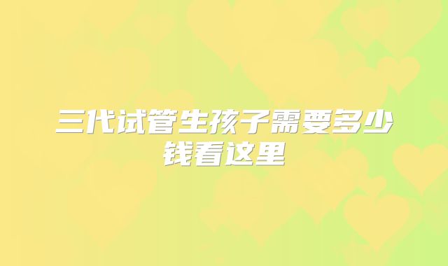 三代试管生孩子需要多少钱看这里
