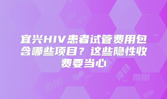宜兴HIV患者试管费用包含哪些项目?这些隐性收费要当心