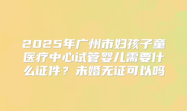 2025年广州市妇孩子童医疗中心试管婴儿需要什么证件？未婚无证可以吗