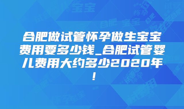 合肥做试管怀孕做生宝宝费用要多少钱_合肥试管婴儿费用大约多少2020年!