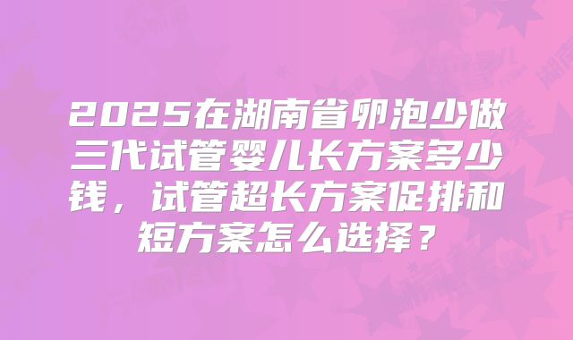 2025在湖南省卵泡少做三代试管婴儿长方案多少钱，试管超长方案促排和短方案怎么选择？