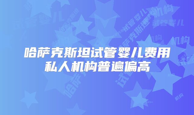 哈萨克斯坦试管婴儿费用私人机构普遍偏高
