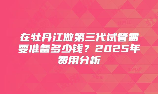 在牡丹江做第三代试管需要准备多少钱？2025年费用分析