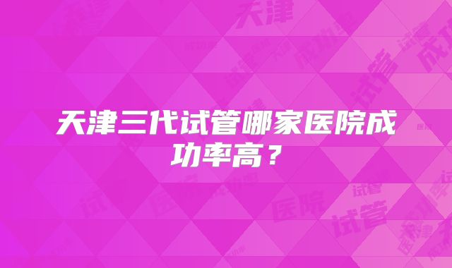 天津三代试管哪家医院成功率高？