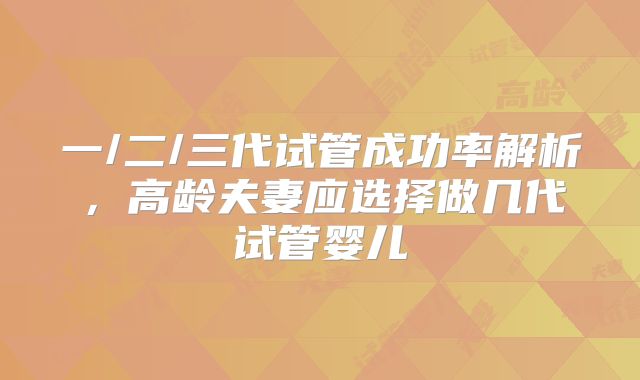 一/二/三代试管成功率解析，高龄夫妻应选择做几代试管婴儿