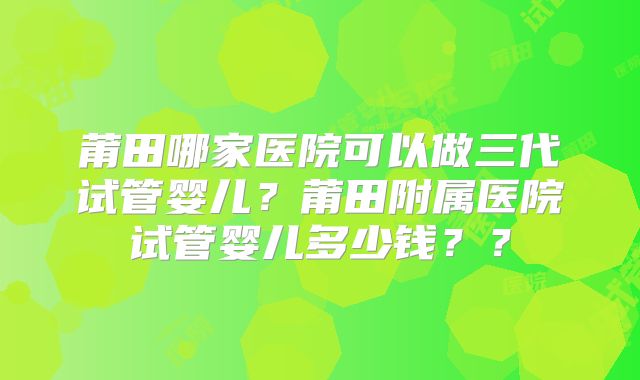 莆田哪家医院可以做三代试管婴儿？莆田附属医院试管婴儿多少钱？？