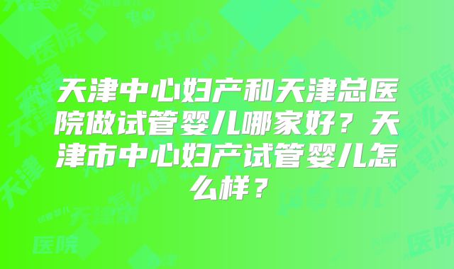 天津中心妇产和天津总医院做试管婴儿哪家好？天津市中心妇产试管婴儿怎么样？